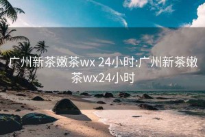 广州新茶嫩茶wx 24小时:广州新茶嫩茶wx24小时