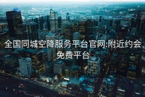 全国同城空降服务平台官网:附近约会免费平台