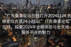 “广东桑拿论坛在线打开20241124.去哪里找合适24小时.cc”广东桑拿论坛在线，探索2024年全新体验与全天候服务平台的魅力