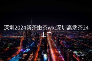 深圳2024新茶嫩茶wx:深圳高端茶24上门