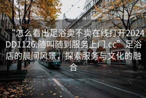 “怎么看出足浴卖不卖在线打开2024DD1126.随叫随到服务上门.cc”足浴店的晨间风景，探索服务与文化的融合