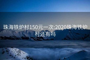 珠海铁炉村150元一次:2020珠海铁炉村还有吗