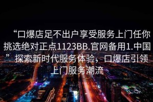 “口爆店足不出户享受服务上门任你挑选绝对正点1123BB.官网备用1.中国”探索新时代服务体验，口爆店引领上门服务潮流