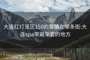 大连红灯笼区150的爱情在哪条街:大连spa带避孕套的地方