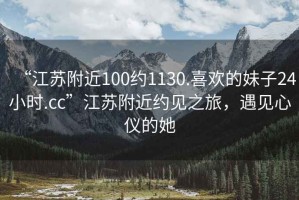 “江苏附近100约1130.喜欢的妹子24小时.cc”江苏附近约见之旅，遇见心仪的她