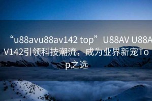 “u88avu88av142 top”U88AV U88AV142引领科技潮流，成为业界新宠Top之选