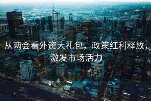 从两会看外资大礼包，政策红利释放，激发市场活力