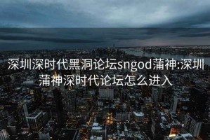 深圳深时代黑洞论坛sngod蒲神:深圳蒲神深时代论坛怎么进入