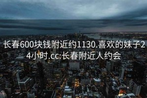 长春600块钱附近约1130.喜欢的妹子24小时.cc:长春附近人约会