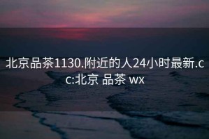 北京品茶1130.附近的人24小时最新.cc:北京 品茶 wx