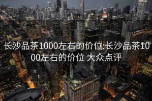 长沙品茶1000左右的价位:长沙品茶1000左右的价位 大众点评