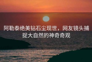 阿勒泰绝美钻石尘现世，网友镜头捕捉大自然的神奇奇观