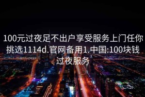 100元过夜足不出户享受服务上门任你挑选1114d.官网备用1.中国:100块钱过夜服务