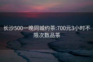 长沙500一晚同城约茶:700元3小时不限次数品茶