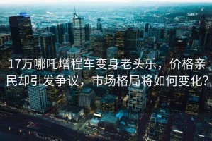 17万哪吒增程车变身老头乐，价格亲民却引发争议，市场格局将如何变化？