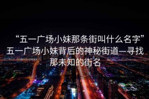 “五一广场小妹那条街叫什么名字”五一广场小妹背后的神秘街道—寻找那未知的街名