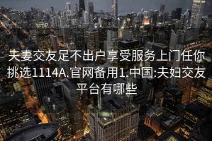 夫妻交友足不出户享受服务上门任你挑选1114A.官网备用1.中国:夫妇交友平台有哪些