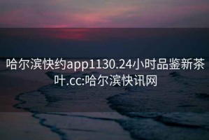 哈尔滨快约app1130.24小时品鉴新茶叶.cc:哈尔滨快讯网