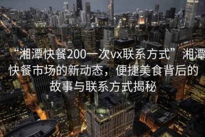 “湘潭快餐200一次vx联系方式”湘潭快餐市场的新动态，便捷美食背后的故事与联系方式揭秘