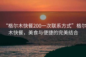 “格尔木快餐200一次联系方式”格尔木快餐，美食与便捷的完美结合