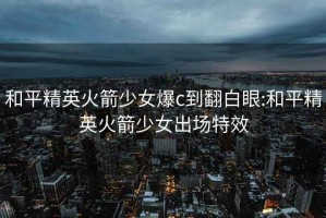 和平精英火箭少女爆c到翻白眼:和平精英火箭少女出场特效