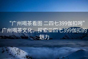 “广州喝茶看图 二四七399伽扣呺”广州喝茶文化，探索二四七399伽扣的魅力