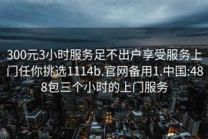 300元3小时服务足不出户享受服务上门任你挑选1114b.官网备用1.中国:488包三个小时的上门服务