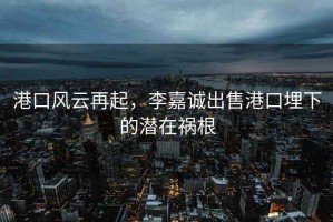 港口风云再起，李嘉诚出售港口埋下的潜在祸根