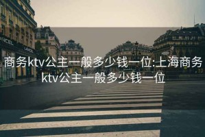 商务ktv公主一般多少钱一位:上海商务ktv公主一般多少钱一位