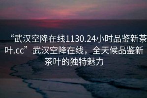 “武汉空降在线1130.24小时品鉴新茶叶.cc”武汉空降在线，全天候品鉴新茶叶的独特魅力