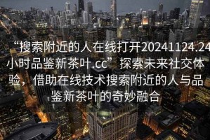 “搜索附近的人在线打开20241124.24小时品鉴新茶叶.cc”探索未来社交体验，借助在线技术搜索附近的人与品鉴新茶叶的奇妙融合