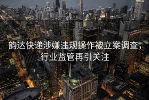 韵达快递涉嫌违规操作被立案调查，行业监管再引关注