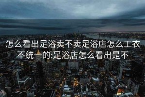 怎么看出足浴卖不卖足浴店怎么工衣不统一的:足浴店怎么看出是不