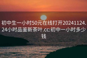 初中生一小时50元在线打开20241124.24小时品鉴新茶叶.cc:初中一小时多少钱