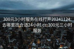 300元3小时服务在线打开20241124.去哪里找合适24小时.cc:300元三小时服务