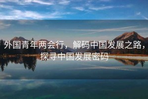 外国青年两会行，解码中国发展之路，探寻中国发展密码