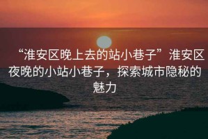 “淮安区晚上去的站小巷子”淮安区夜晚的小站小巷子，探索城市隐秘的魅力