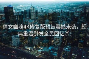 倩女幽魂4K修复版预告震撼来袭，经典重温引发全民回忆杀！