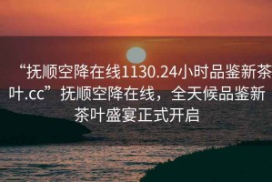 “抚顺空降在线1130.24小时品鉴新茶叶.cc”抚顺空降在线，全天候品鉴新茶叶盛宴正式开启