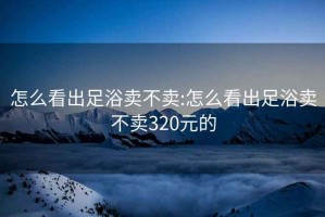 怎么看出足浴卖不卖:怎么看出足浴卖不卖320元的