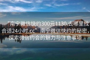 “南宁微信快约300元1130.去哪里找合适24小时.cc”南宁微信快约的秘密，探索微信约会的魅力与注意事项