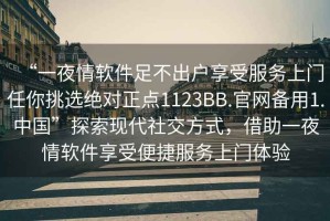 “一夜情软件足不出户享受服务上门任你挑选绝对正点1123BB.官网备用1.中国”探索现代社交方式，借助一夜情软件享受便捷服务上门体验