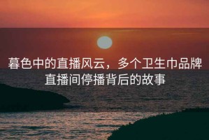 暮色中的直播风云，多个卫生巾品牌直播间停播背后的故事