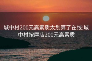 城中村200元高素质太划算了在线:城中村按摩店200元高素质