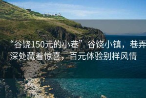 “谷饶150元的小巷”谷饶小镇，巷弄深处藏着惊喜，百元体验别样风情