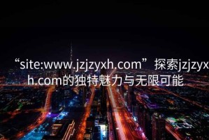 “site:www.jzjzyxh.com”探索jzjzyxh.com的独特魅力与无限可能