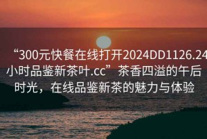 “300元快餐在线打开2024DD1126.24小时品鉴新茶叶.cc”茶香四溢的午后时光，在线品鉴新茶的魅力与体验