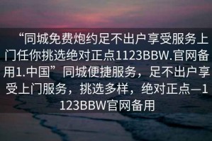 “同城免费炮约足不出户享受服务上门任你挑选绝对正点1123BBW.官网备用1.中国”同城便捷服务，足不出户享受上门服务，挑选多样，绝对正点—1123BBW官网备用