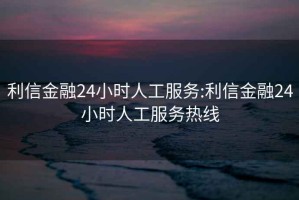 利信金融24小时人工服务:利信金融24小时人工服务热线