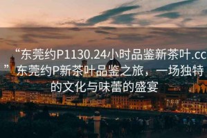 “东莞约P1130.24小时品鉴新茶叶.cc”东莞约P新茶叶品鉴之旅，一场独特的文化与味蕾的盛宴